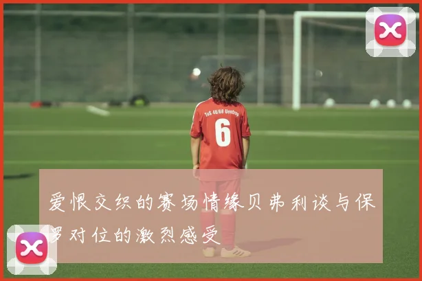 爱恨交织的赛场情缘贝弗利谈与保罗对位的激烈感受
