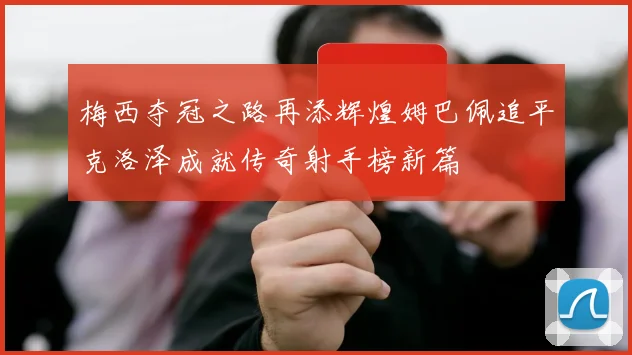 梅西夺冠之路再添辉煌姆巴佩追平克洛泽成就传奇射手榜新篇