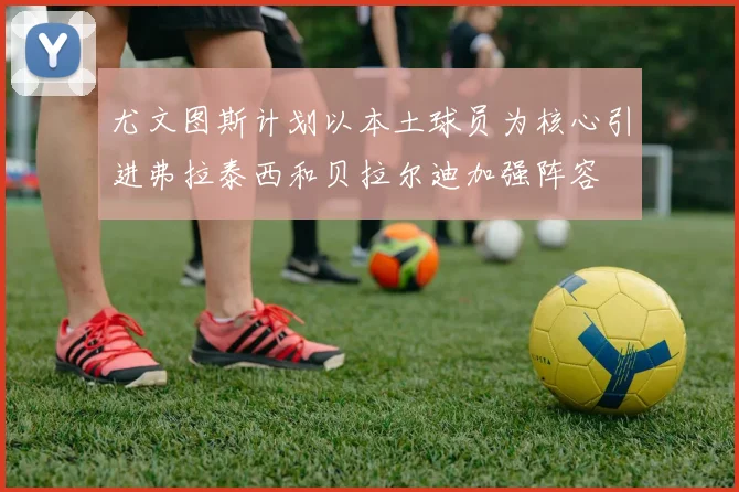 尤文图斯计划以本土球员为核心引进弗拉泰西和贝拉尔迪加强阵容
