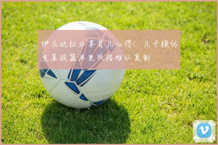 伊戈达拉分享育儿心得：儿子模仿克莱投篮库里风格难以复制
