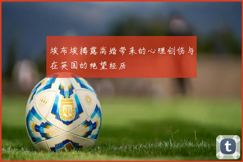 埃布埃揭露离婚带来的心理创伤与在英国的绝望经历
