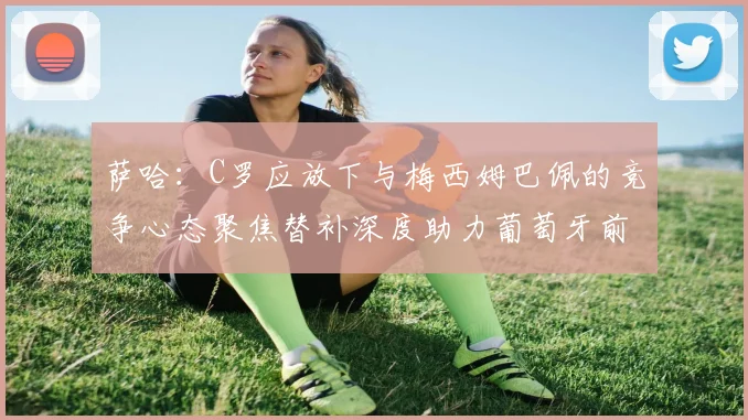 萨哈：C罗应放下与梅西姆巴佩的竞争心态聚焦替补深度助力葡萄牙前行
