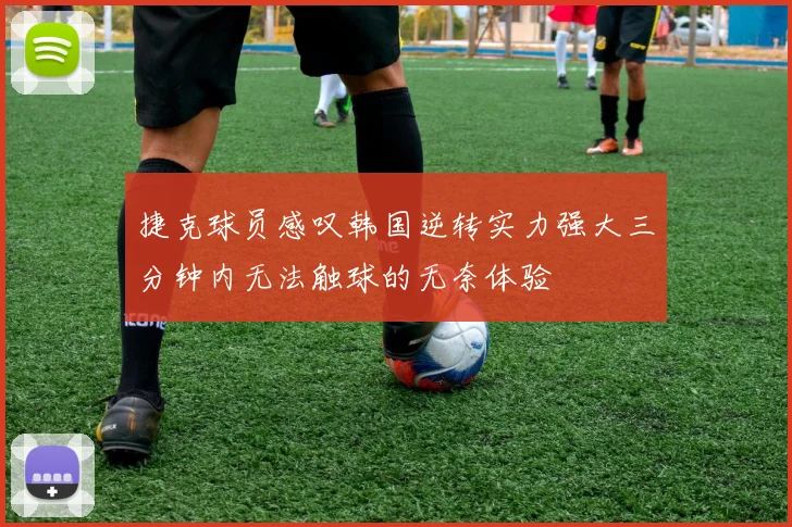 捷克球员感叹韩国逆转实力强大三分钟内无法触球的无奈体验