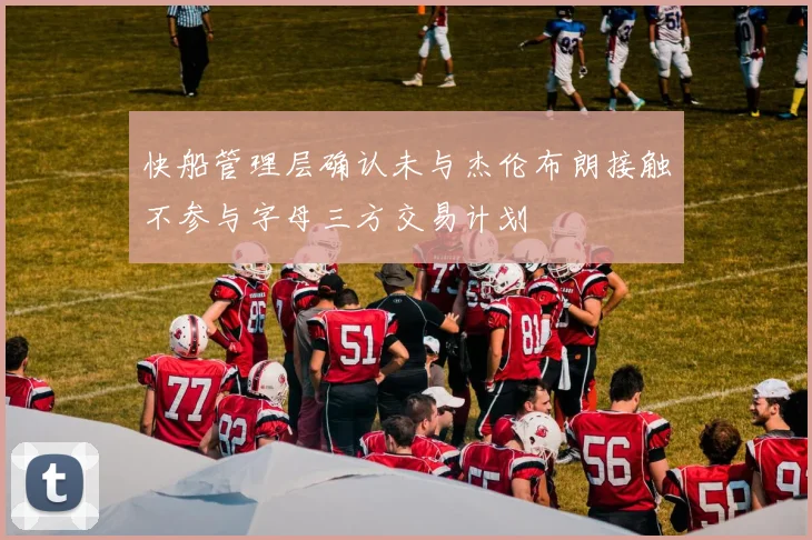 快船管理层确认未与杰伦布朗接触不参与字母三方交易计划