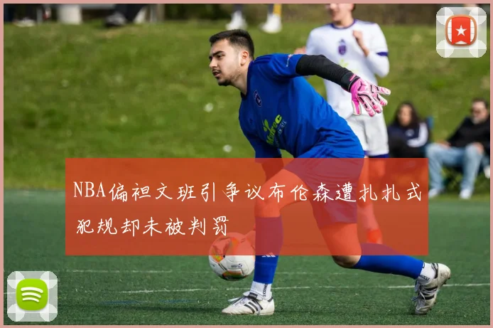 NBA偏袒文班引争议布伦森遭扎扎式犯规却未被判罚