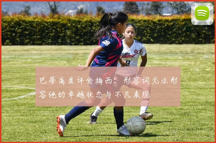 巴蒂高度评价梅西：形容词无法形容他的卓越状态与不凡表现
