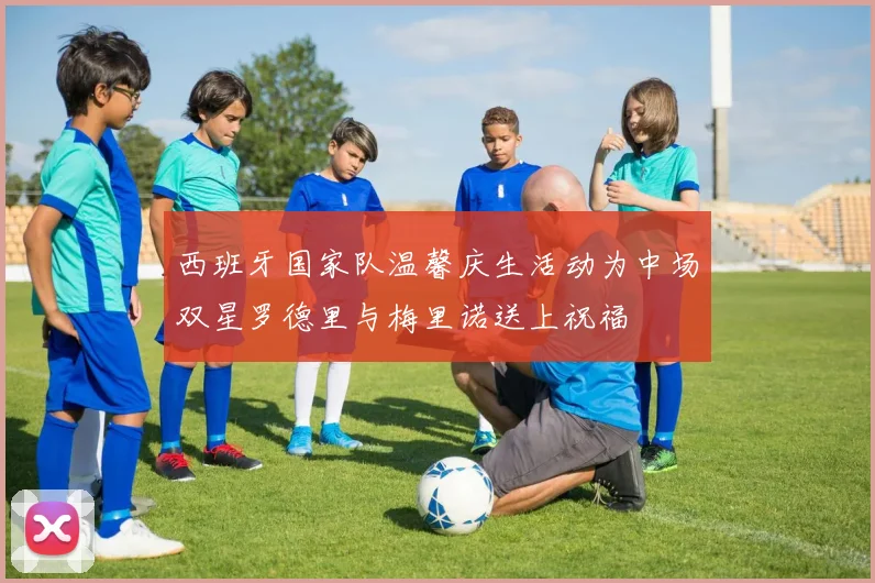 西班牙国家队温馨庆生活动为中场双星罗德里与梅里诺送上祝福