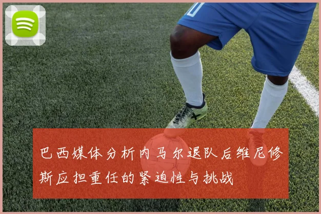 巴西媒体分析内马尔退队后维尼修斯应担重任的紧迫性与挑战