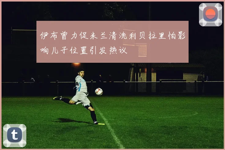 伊布曾力促米兰清洗利贝拉里怕影响儿子位置引发热议