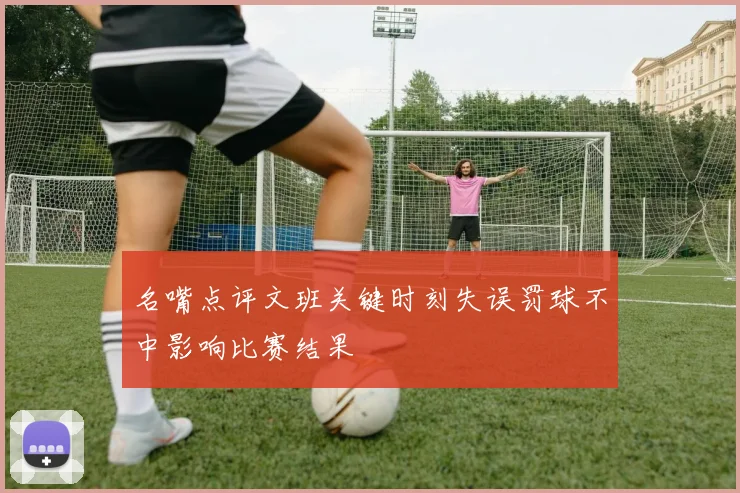 名嘴点评文班关键时刻失误罚球不中影响比赛结果