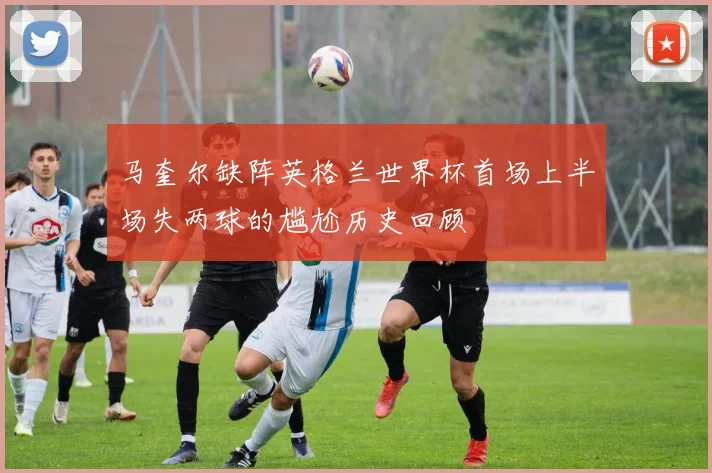 马奎尔缺阵英格兰世界杯首场上半场失两球的尴尬历史回顾