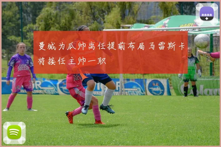 曼城为瓜帅离任提前布局马雷斯卡将接任主帅一职