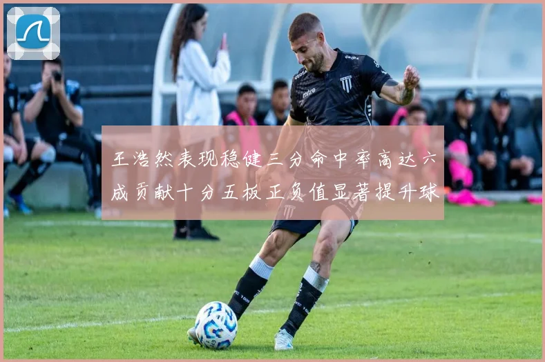 王浩然表现稳健三分命中率高达六成贡献十分五板正负值显著提升球队表现