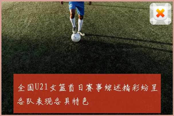 全国U21女篮首日赛事综述精彩纷呈各队表现各具特色