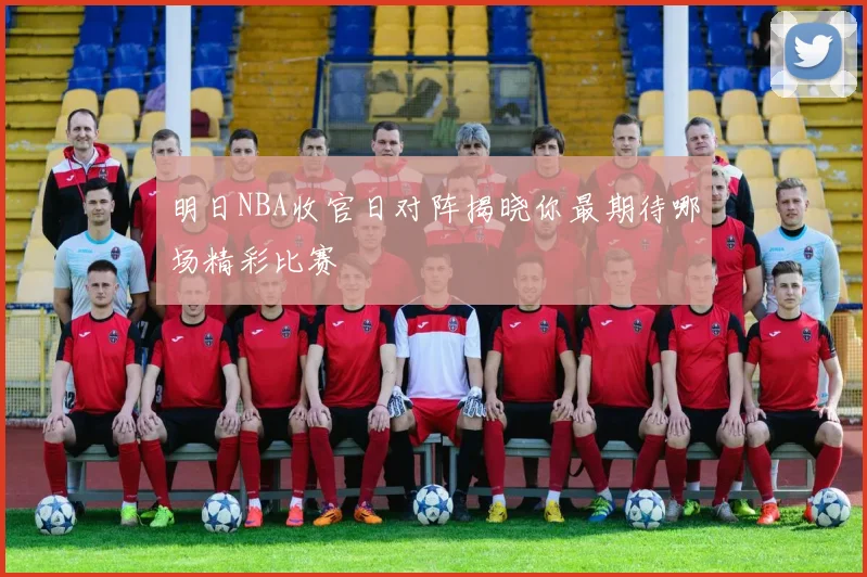 明日NBA收官日对阵揭晓你最期待哪场精彩比赛