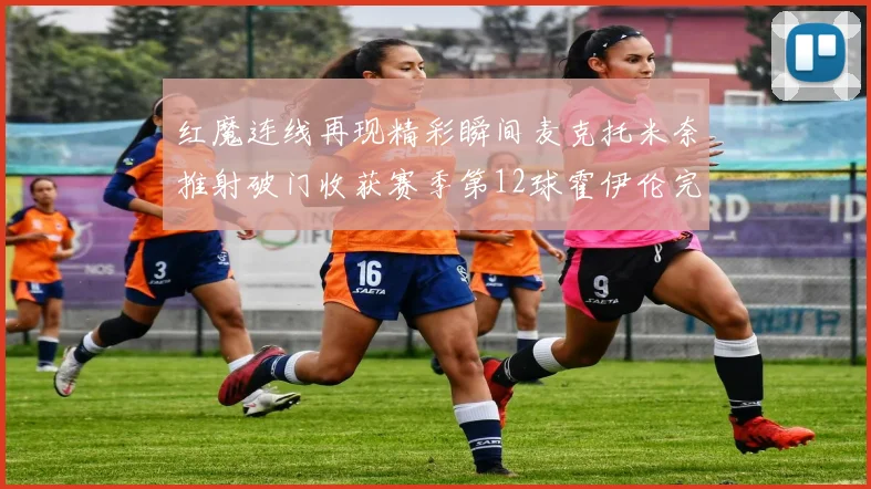 红魔连线再现精彩瞬间麦克托米奈推射破门收获赛季第12球霍伊伦完美助攻