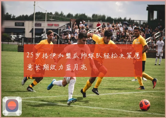 25岁格伊加盟瓜帅球队轻松决策愿意长期效力蓝月亮