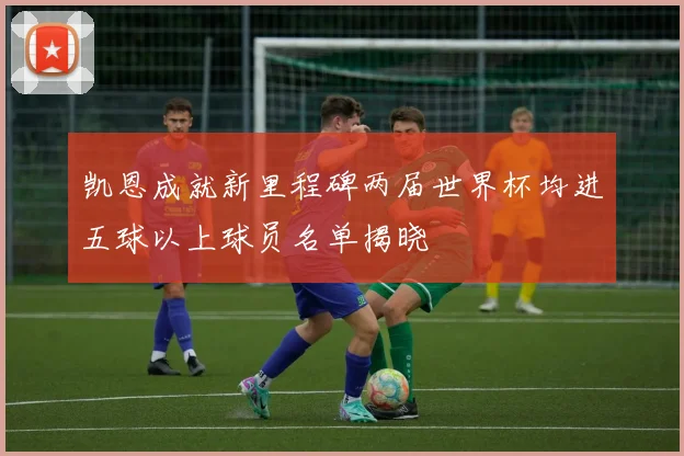 凯恩成就新里程碑两届世界杯均进五球以上球员名单揭晓